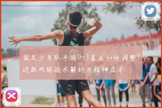 国足少年队半场0-3落后如何调整？连扳两球战术解析与精神启示