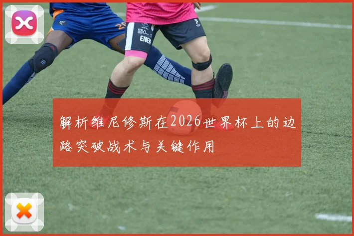 解析维尼修斯在2026世界杯上的边路突破战术与关键作用