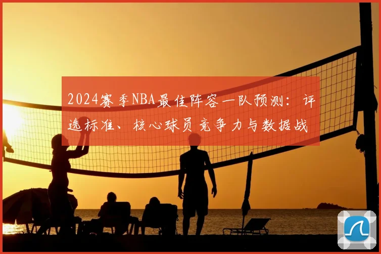 2024赛季NBA最佳阵容一队预测：评选标准、核心球员竞争力与数据战绩影响深度解析