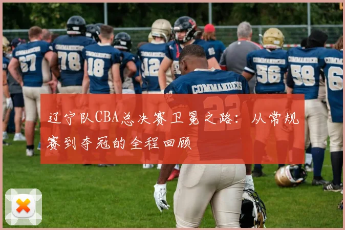 辽宁队CBA总决赛卫冕之路：从常规赛到夺冠的全程回顾