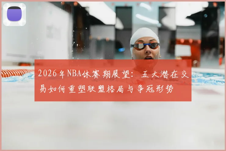 2026年NBA休赛期展望：五大潜在交易如何重塑联盟格局与争冠形势