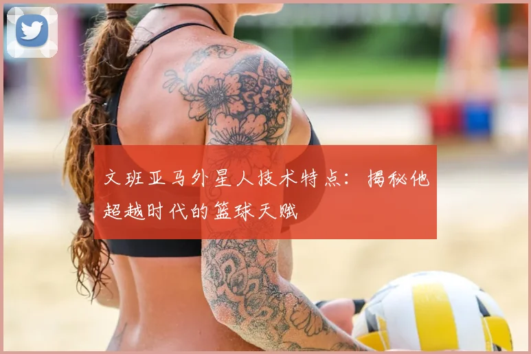 文班亚马外星人技术特点：揭秘他超越时代的篮球天赋