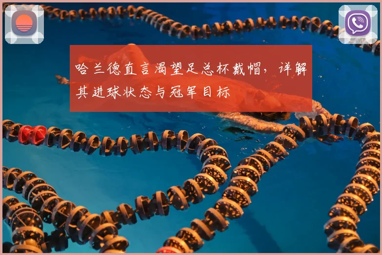 哈兰德直言渴望足总杯戴帽,详解其进球状态与冠军目标
