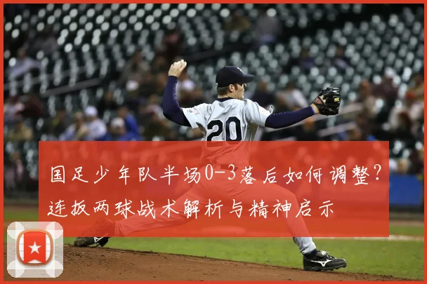 国足少年队半场0-3落后如何调整?连扳两球战术解析与精神启示