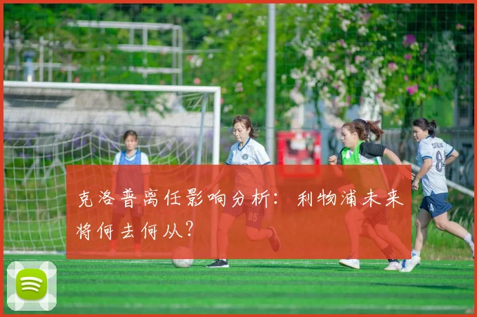 克洛普离任影响分析：利物浦未来将何去何从？