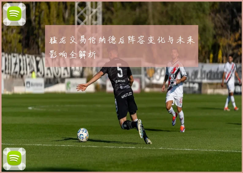 猛龙交易伦纳德后阵容变化与未来影响全解析
