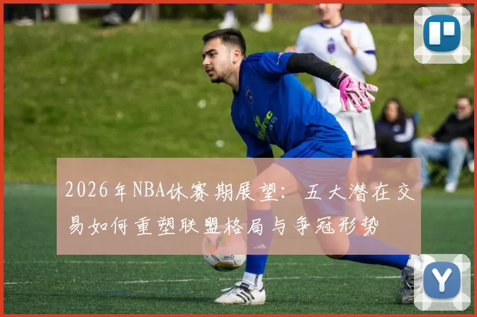 2026年NBA休赛期展望:五大潜在交易如何重塑联盟格局与争冠形势