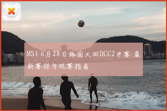 MSI 6月28日韩国大田DCC2开赛 最新赛程与观赛指南