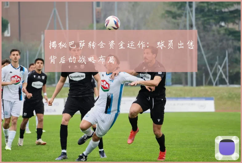 揭秘巴萨转会资金运作:球员出售背后的战略布局