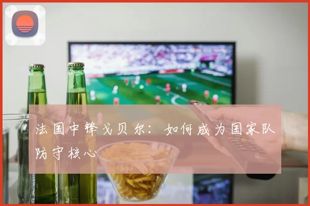 法国中锋戈贝尔：如何成为国家队防守核心