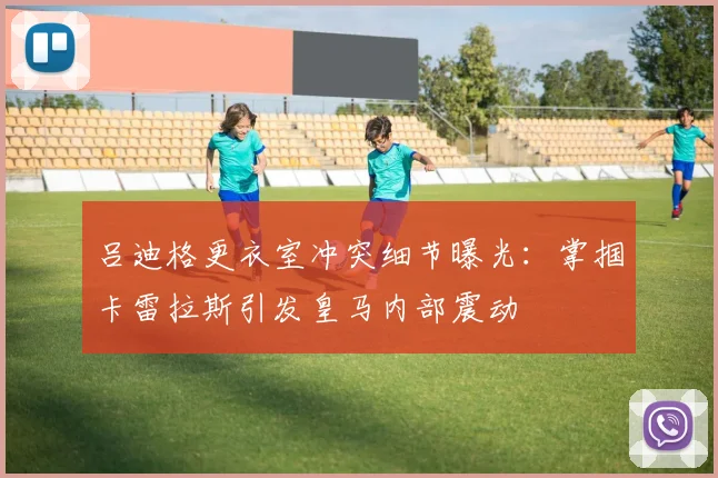 吕迪格更衣室冲突细节曝光:掌掴卡雷拉斯引发皇马内部震动