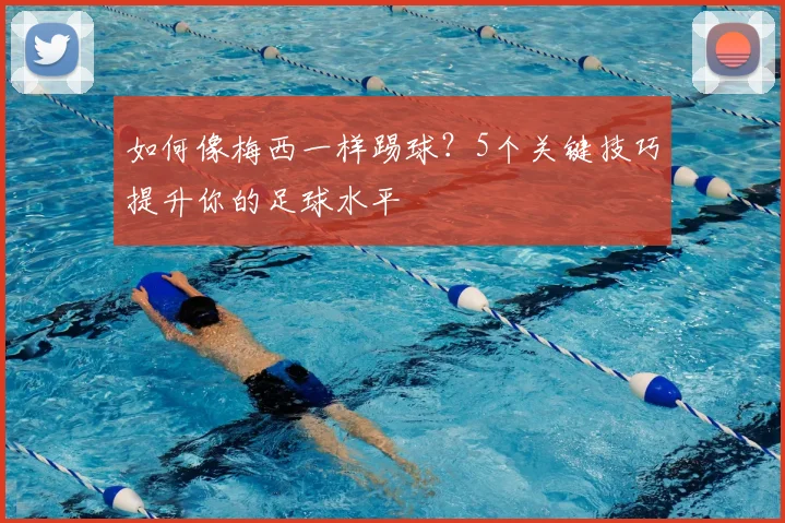 如何像梅西一样踢球？5个关键技巧提升你的足球水平