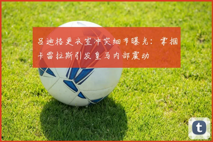 吕迪格更衣室冲突细节曝光：掌掴卡雷拉斯引发皇马内部震动