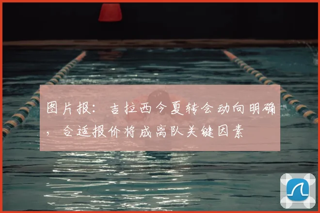 图片报：吉拉西今夏转会动向明确，合适报价将成离队关键因素