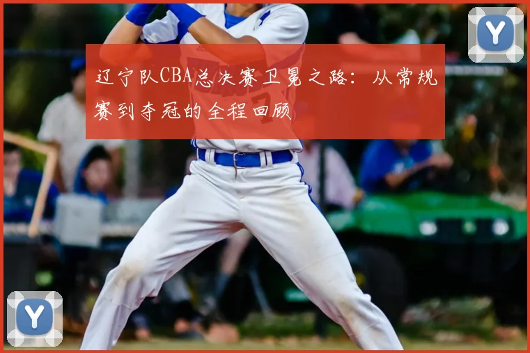 辽宁队CBA总决赛卫冕之路:从常规赛到夺冠的全程回顾