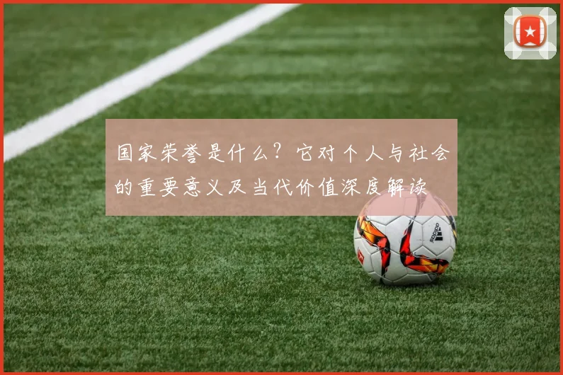 国家荣誉是什么?它对个人与社会的重要意义及当代价值深度解读