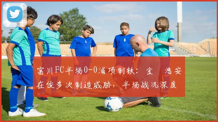 富川FC半场0-0浦项制铁:金昇浩安在俊多次制造威胁,半场战况深度解析