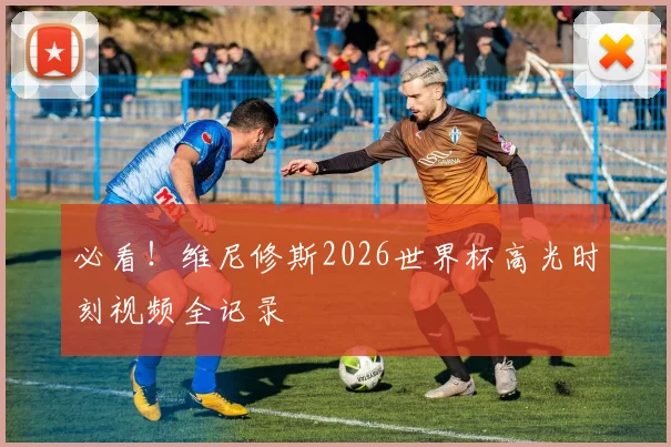必看！维尼修斯2026世界杯高光时刻视频全记录
