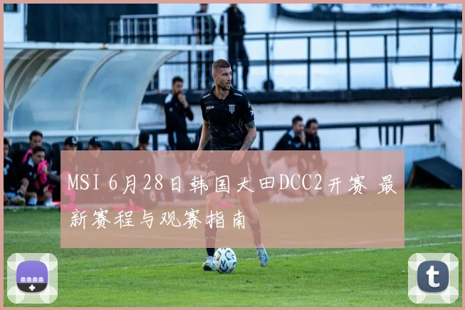 MSI 6月28日韩国大田DCC2开赛 最新赛程与观赛指南